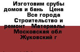  Изготовим срубы домов и бань › Цена ­ 1 000 - Все города Строительство и ремонт » Материалы   . Московская обл.,Жуковский г.